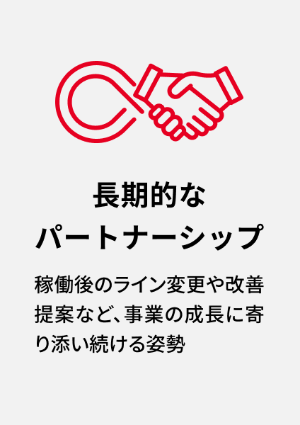 長期的なパートナーシップ 稼働後のライン変更や改善提案など、事業の成長に寄り添い続ける姿勢