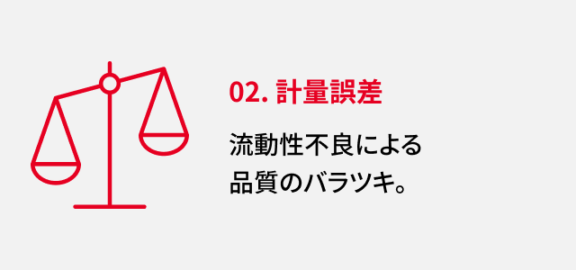 02. 計量誤差 流動性不良による品質のバラツキ。